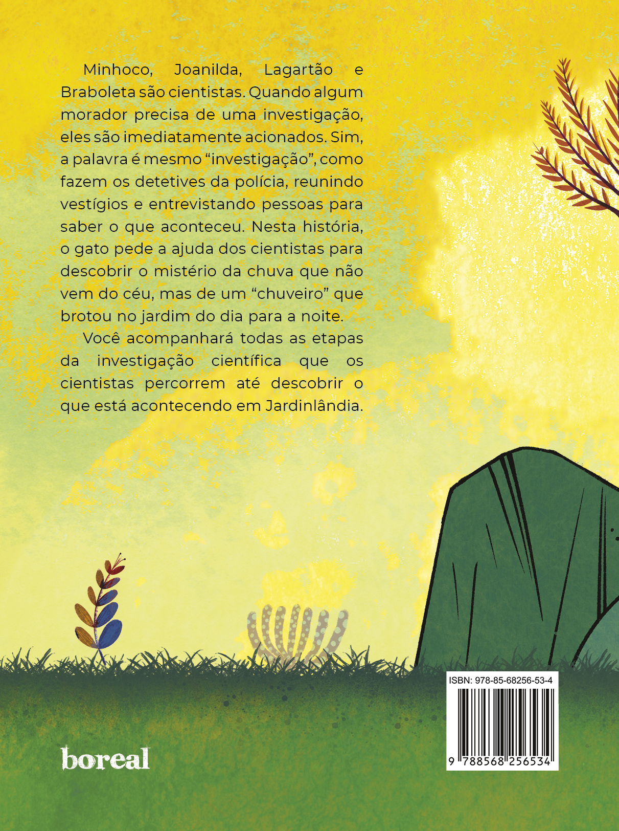 4ª capa do livro com continuação da paisagem da capa, número do ISBN e texto que diz: Minhoco, Joanilda, Lagartão e Braboleta são cientistas. Quando algum morador precisa de uma investigação, eles são imediatamente acionados. Sim, a palavra é mesmo “investigação”, como fazem os detetives da polícia, reunindo vestígios e entrevistando pessoas para saber o que aconteceu. Nesta história, o gato pede a ajuda dos cientistas para descobrir o mistério da chuva que não vem do céu, mas de um “chuveiro” que brotou no jardim do dia para a noite. Você acompanhará todas as etapas da investigação científica que os cientistas percorrem até descobrir o que está acontecendo em Jardinlândia.