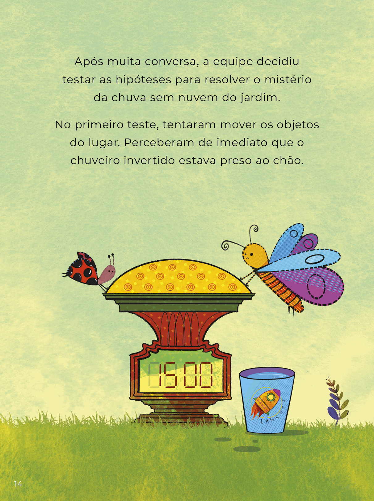 Ilustração colorida da borboleta e a joaninha tentando erguer o objeto instalado no jardim. Ao lado dele, está o copo cheio de água. O texto diz: Após muita conversa, a equipe decidiu testar as hipóteses para resolver o mistério da chuva sem nuvem do jardim. No primeiro teste, tentaram mover os objetos do lugar. Perceberam de imediato que o chuveiro invertido estava preso ao chão.