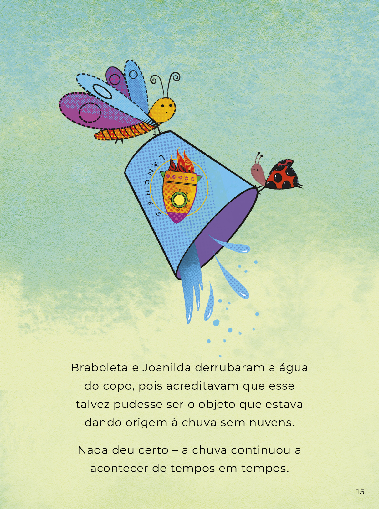 Ilustração colorida da borboleta e a joaninha suspendendo e esvaziando o copo. O texto diz: Braboleta e Joanilda derrubaram a água do copo, pois acreditavam que esse talvez pudesse ser o objeto que estava dando origem à chuva sem nuvens. Nada deu certo – a chuva continuou a acontecer de tempos em tempos.