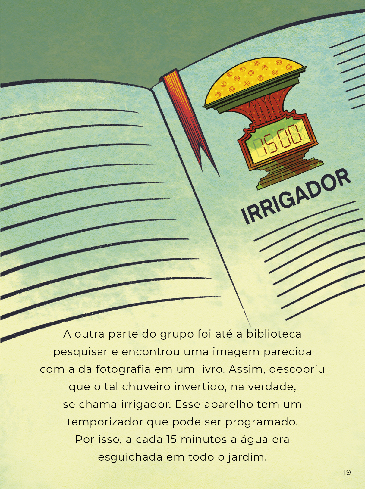 Ilustração colorida de um livro aberto onde se vê uma foto do objeto instalado no jardim e está escrito embaixo IRRIGADOR. O texto diz: A outra parte do grupo foi até a biblioteca pesquisar e encontrou uma imagem parecida com a da fotografia em um livro. Assim, descobriu que o tal chuveiro invertido, na verdade, se chama irrigador. Esse aparelho tem um temporizador que pode ser programado. Por isso, a cada 15 minutos a água era esguichada em todo o jardim.